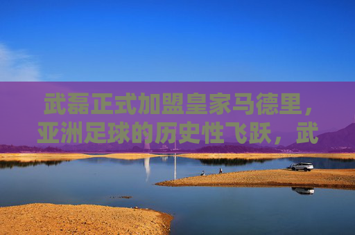 武磊正式加盟皇家马德里，亚洲足球的历史性飞跃，武磊加盟皇马，亚洲足球的历史性飞跃