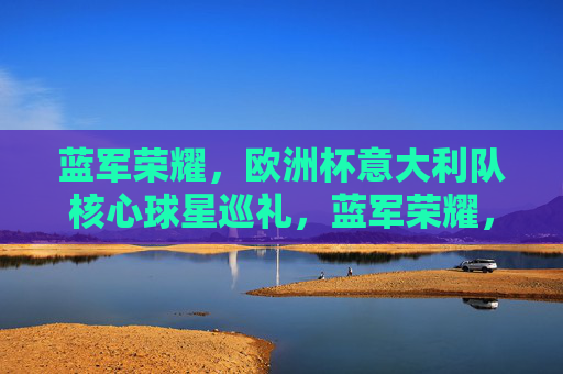 蓝军荣耀,欧洲杯意大利队核心球星巡礼,蓝军荣耀,欧洲杯意大利核心球星巡礼