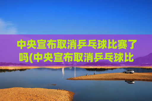 中央宣布取消乒乓球比赛了吗(中央宣布取消乒乓球比赛了吗最新消息)