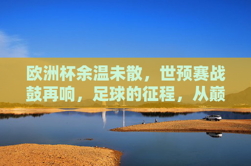 欧洲杯余温未散，世预赛战鼓再响，足球的征程，从巅峰到征途，巅峰余温未散，征途战鼓再响