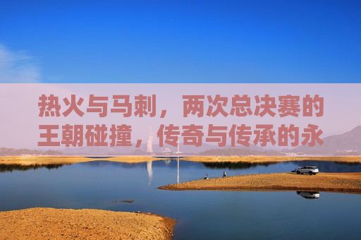 热火与马刺，两次总决赛的王朝碰撞，传奇与传承的永恒篇章，热火马刺两度总决赛，王朝碰撞的传奇传承