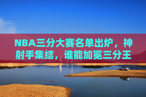 NBA三分大赛名单出炉,神射手集结,谁能加冕三分王?NBA三分大赛神射手集结,谁能加冕三分王?