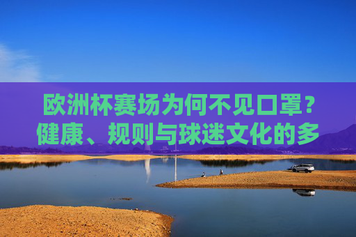 欧洲杯赛场为何不见口罩?健康、规则与球迷文化的多重考量,欧洲杯赛场口罩缺席,健康、规则与球迷文化的多重考量