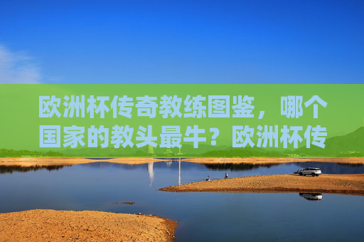 欧洲杯传奇教练图鉴,哪个国家的教头最牛?欧洲杯传奇教练图鉴,哪国教头最牛?