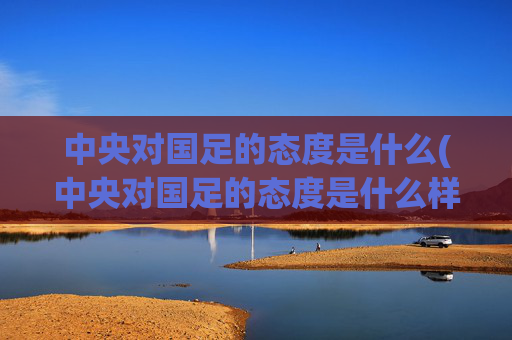 中央对国足的态度是什么(中央对国足的态度是什么样的)