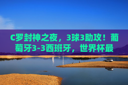C罗封神之夜,3球3助攻!葡萄牙3-3西班牙,世界杯最荡气回肠的伊比利亚德比,C罗封神之夜,3球3助,世界杯最荡气回肠伊比利亚德比