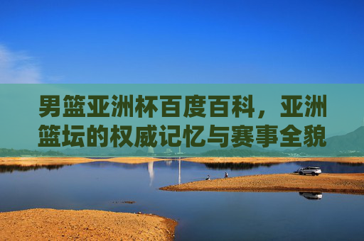 男篮亚洲杯百度百科，亚洲篮坛的权威记忆与赛事全貌，男篮亚洲杯百度百科，亚洲篮坛权威记忆与赛事全貌