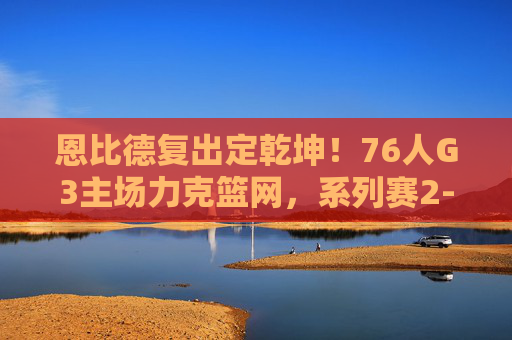 恩比德复出定乾坤!76人G3主场力克篮网,系列赛2-1占先机,恩比德复出定乾坤!76人G3主场力克篮网系列赛2-1占先机
