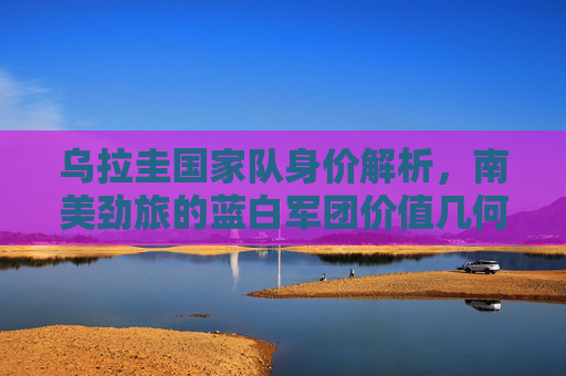乌拉圭国家队身价解析，南美劲旅的蓝白军团价值几何？乌拉圭国家队身价解析，南美劲旅蓝白军团价值几何？