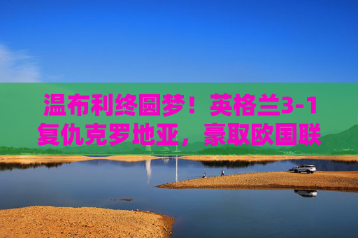 温布利终圆梦!英格兰3-1复仇克罗地亚,豪取欧国联两连胜,温布利终圆梦!英格兰3-1复仇克罗地亚豪取欧国联两连胜