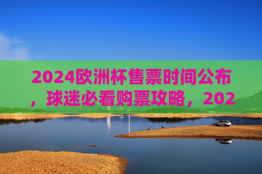2024欧洲杯售票时间公布,球迷必看购票攻略,2024欧洲杯售票时间公布!球迷必看购票攻略