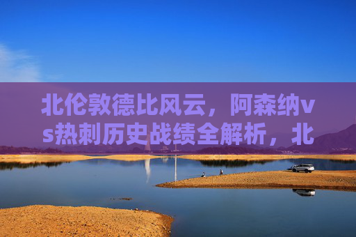 北伦敦德比风云,阿森纳vs热刺历史战绩全解析,北伦敦德比风云,阿森纳vs热刺历史战绩全解析