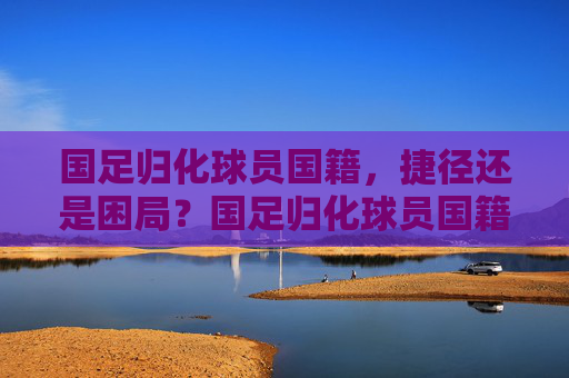 国足归化球员国籍，捷径还是困局？国足归化球员国籍，捷径还是困局？