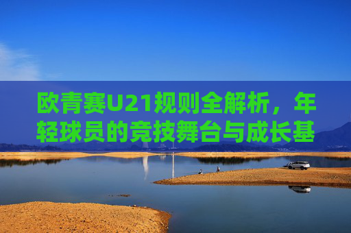 欧青赛U21规则全解析,年轻球员的竞技舞台与成长基石,欧青赛U21规则解析,年轻球员的竞技舞台与成长基石
