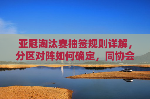 亚冠淘汰赛抽签规则详解,分区对阵如何确定,同协会球队何时相遇?亚冠淘汰赛抽签规则,分区对阵与同协会球队相遇规则