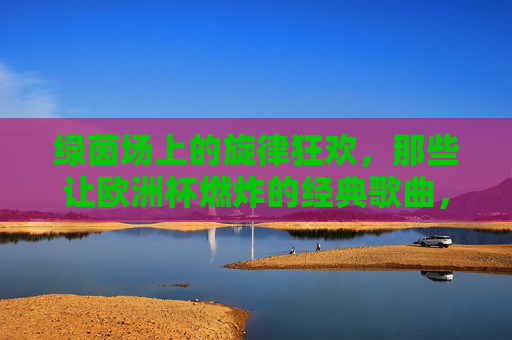 绿茵场上的旋律狂欢,那些让欧洲杯燃炸的经典歌曲,绿茵场上的欧洲杯旋律狂欢,经典歌曲燃炸全场