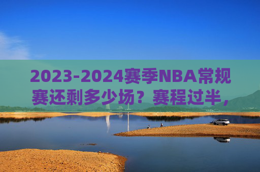 2023-2024赛季NBA常规赛还剩多少场？赛程过半，争冠与季后赛席位进入白热化阶段，2023-2024赛季NBA常规赛赛程过半，争冠与季后赛席位白热化