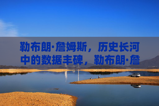 勒布朗·詹姆斯，历史长河中的数据丰碑，勒布朗·詹姆斯，历史数据丰碑