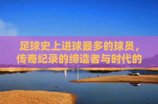 足球史上进球最多的球员，传奇纪录的缔造者与时代的追光者，足球传奇，进球纪录的缔造者与时代追光者