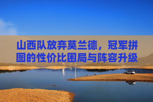 山西队放弃莫兰德,冠军拼图的性价比困局与阵容升级逻辑,山西队放弃莫兰德,冠军拼图的性价比困局与阵容升级逻辑