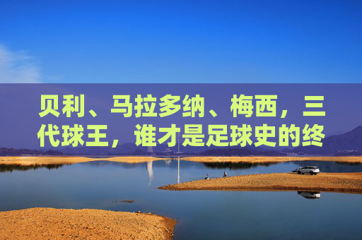 贝利、马拉多纳、梅西，三代球王，谁才是足球史的终极答案？三代球王，谁是足球史的终极答案？