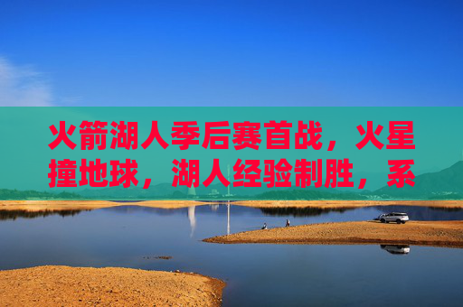 火箭湖人季后赛首战,火星撞地球,湖人经验制胜,系列赛悬念丛生,火箭湖人季后赛首战火星撞地球,湖人经验制胜系列赛悬念丛生