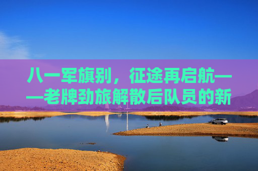 八一军旗别，征途再启航——老牌劲旅解散后队员的新征途，八一军旗别，征途再启航——老牌劲旅队员新征途
