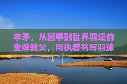 李矛,从国手到世界羽坛的金牌教父,用执着书写羽球传奇,李矛,从国手到金牌教父,用执着书写羽球传奇