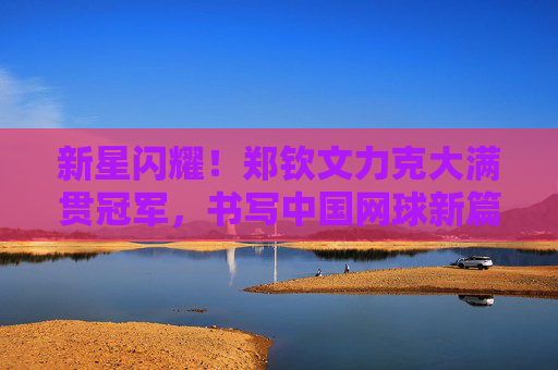 新星闪耀！郑钦文力克大满贯冠军，书写中国网球新篇章，新星闪耀！郑钦文力克大满贯冠军，书写中国网球新篇章