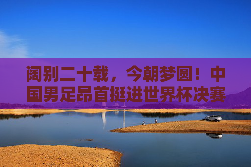 阔别二十载,今朝梦圆!中国男足昂首挺进世界杯决赛圈!阔别二十载!中国男足昂首挺进世界杯决赛圈