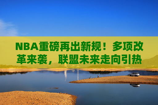 NBA重磅再出新规!多项改革来袭,联盟未来走向引热议,NBA重磅新规多项改革,未来走向引热议