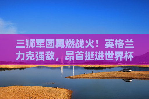 三狮军团再燃战火!英格兰力克强敌,昂首挺进世界杯正赛,三狮军团力克强敌挺进世界杯正赛