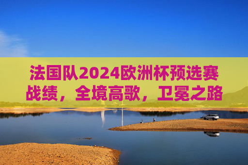 法国队2024欧洲杯预选赛战绩，全境高歌，卫冕之路底气几何？法国2024欧预赛高歌猛进，卫冕之路底气几何？