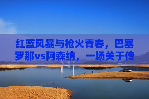 红蓝风暴与枪火青春，巴塞罗那vs阿森纳，一场关于传控与速度的足坛对话，红蓝风暴VS枪火青春，传控与速度的足坛对话