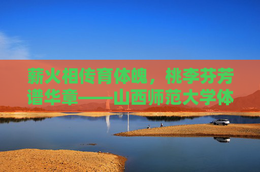 薪火相传育体魄，桃李芬芳谱华章——山西师范大学体育学院发展纪实，薪火相传育体魄，桃李芬芳谱华章——山西师范大学体育学院发展纪实