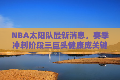 NBA太阳队最新消息,赛季冲刺阶段三巨头健康成关键,交易市场暗流涌动,太阳队赛季冲刺,三巨头健康成关键,交易市场暗流涌动