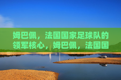 姆巴佩,法国国家足球队的领军核心,姆巴佩,法国国家足球队领军核心