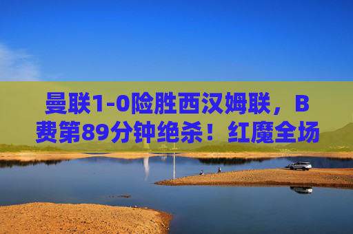 曼联1-0险胜西汉姆联,B费第89分钟绝杀!红魔全场被动艰难取三分,B费89分钟绝杀!曼联1-0险胜西汉姆联