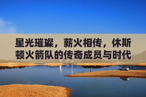 星光璀璨，薪火相传，休斯顿火箭队的传奇成员与时代印记，薪火相传，休斯顿火箭队的传奇成员与时代印记