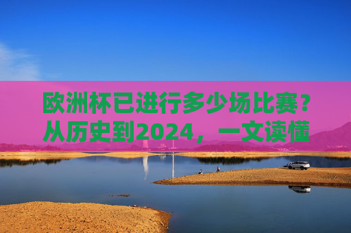 欧洲杯已进行多少场比赛?从历史到2024,一文读懂赛事进程,欧洲杯历史到2024,已进行场次与赛事进程全解析