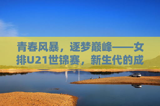 青春风暴，逐梦巅峰——女排U21世锦赛，新生代的成长与传承，女排U21世锦赛，青春逐梦，传承成长