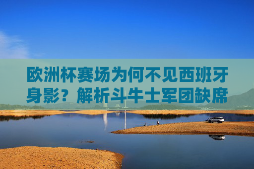 欧洲杯赛场为何不见西班牙身影?解析斗牛士军团缺席原因,欧洲杯为何不见西班牙?斗牛士军团缺席原因解析