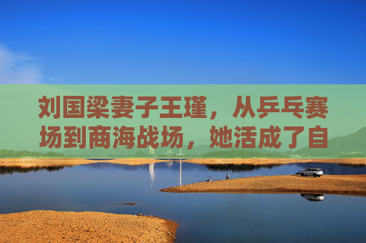 刘国梁妻子王瑾,从乒乓赛场到商海战场,她活成了自己的冠军,王瑾,赛场到商海,活成自己的冠军
