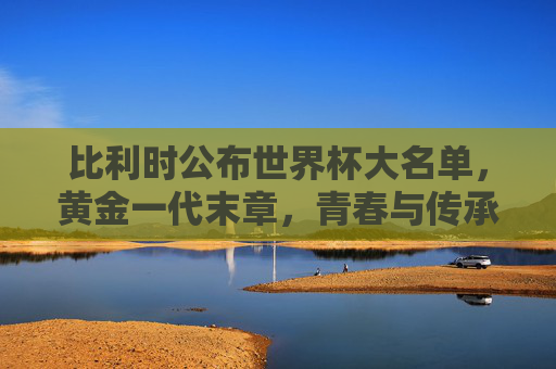 比利时公布世界杯大名单，黄金一代末章，青春与传承的博弈，比利时黄金一代末章，世界杯大名单里的青春与传承