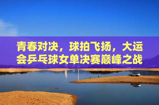 青春对决,球拍飞扬,大运会乒乓球女单决赛巅峰之战,青春对决球拍飞扬,大运会乒乓球女单巅峰之战