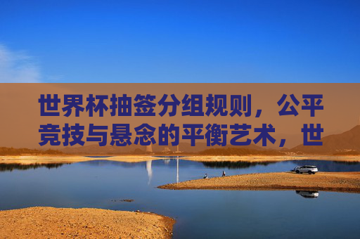 世界杯抽签分组规则,公平竞技与悬念的平衡艺术,世界杯抽签规则,公平竞技与悬念的平衡艺术