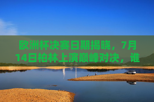 欧洲杯决赛日期揭晓，7月14日柏林上演巅峰对决，谁将捧起德劳内杯？欧洲杯决赛7月14日柏林巅峰对决，德劳内杯花落谁家？