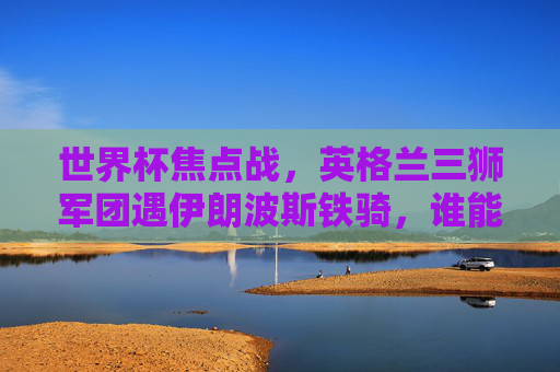 世界杯焦点战，英格兰三狮军团遇伊朗波斯铁骑，谁能笑傲首秀？世界杯焦点战，英格兰三狮军团遇伊朗波斯铁骑，首秀谁能笑傲？