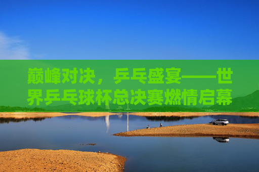 巅峰对决,乒乓盛宴——世界乒乓球杯总决赛燃情启幕