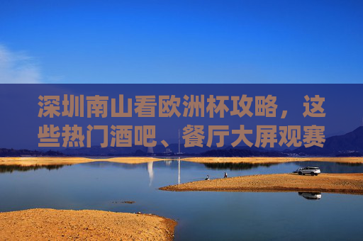 深圳南山看欧洲杯攻略,这些热门酒吧、餐厅大屏观赛,氛围拉满!深圳南山看欧洲杯,热门酒吧餐厅大屏观赛,氛围拉满!
